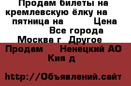 Продам билеты на кремлевскую ёлку на 29.12 пятница на 10.00 › Цена ­ 5 000 - Все города, Москва г. Другое » Продам   . Ненецкий АО,Кия д.